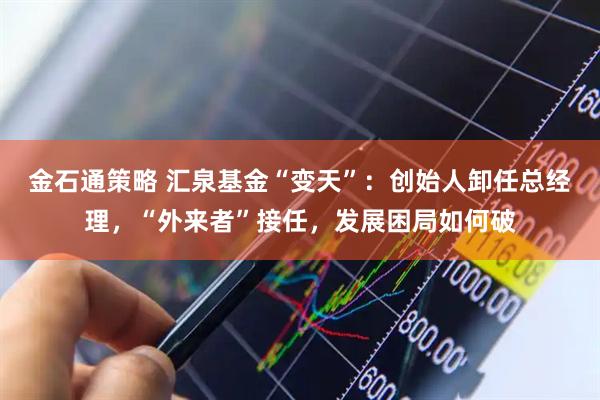 金石通策略 汇泉基金“变天”：创始人卸任总经理，“外来者”接任，发展困局如何破