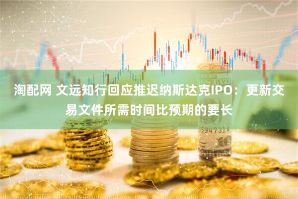 淘配网 文远知行回应推迟纳斯达克IPO：更新交易文件所需时间比预期的要长