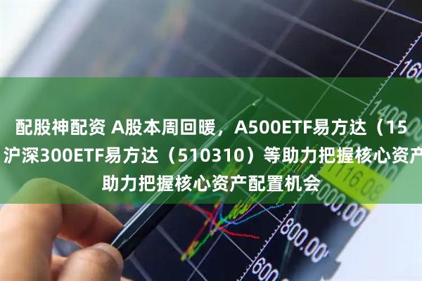 配股神配资 A股本周回暖，A500ETF易方达（159361）、沪深300ETF易方达（510310）等助力把握核心资产配置机会