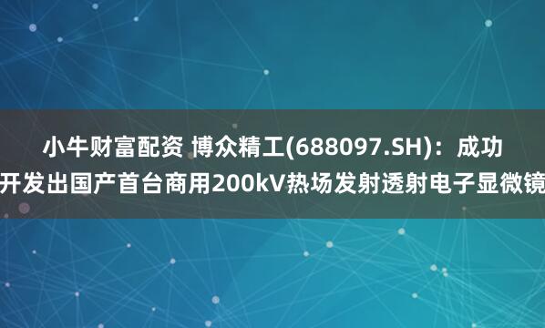 小牛财富配资 博众精工(688097.SH)：成功开发出国产首台商用200kV热场发射透射电子显微镜
