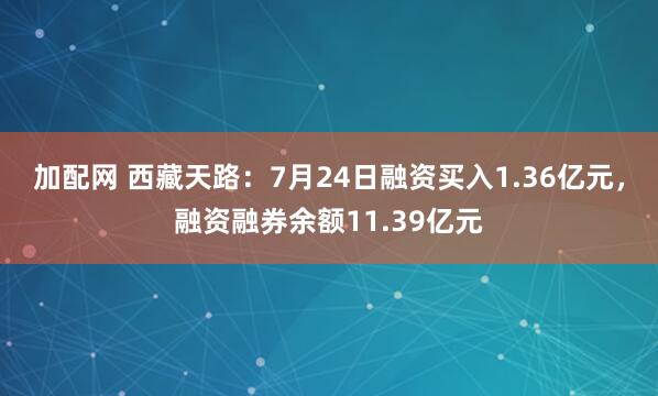 加配网 西藏天路：7月24日融资买入1.36亿元，融资融券余额11.39亿元