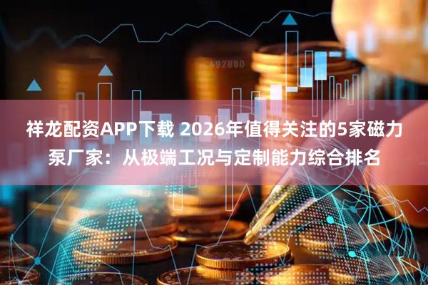 祥龙配资APP下载 2026年值得关注的5家磁力泵厂家：从极端工况与定制能力综合排名