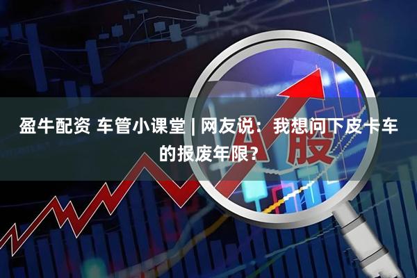 盈牛配资 车管小课堂 | 网友说：我想问下皮卡车的报废年限？
