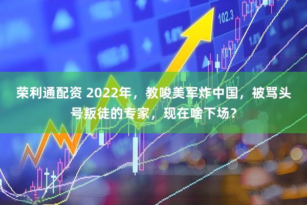 荣利通配资 2022年，教唆美军炸中国，被骂头号叛徒的专家，现在啥下场？