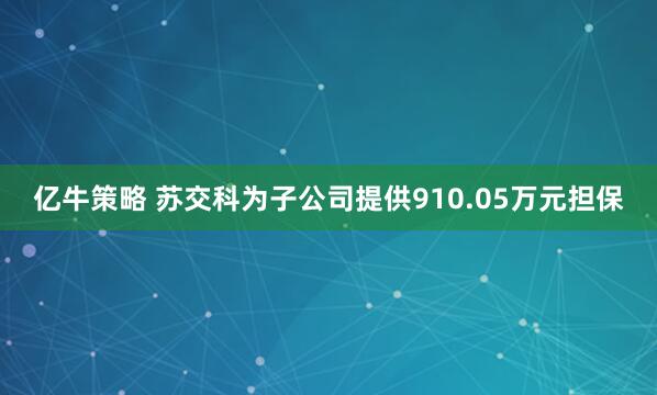 亿牛策略 苏交科为子公司提供910.05万元担保