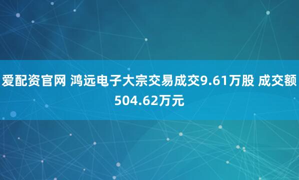 爱配资官网 鸿远电子大宗交易成交9.61万股 成交额504.62万元