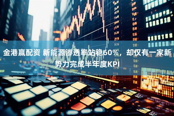 金港赢配资 新能源渗透率站稳60%，却仅有一家新势力完成半年度KPI
